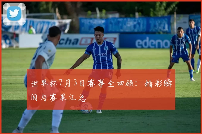 世界杯7月3日赛事全回顾:精彩瞬间与赛果汇总