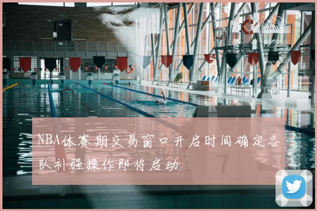 NBA休赛期交易窗口开启时间确定各队补强操作即将启动