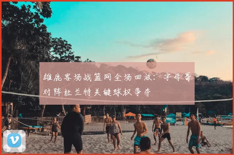 雄鹿客场战篮网全场回放：字母哥对阵杜兰特关键球权争夺