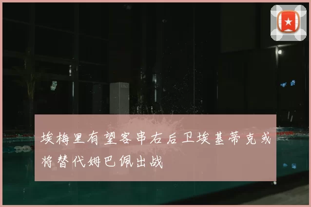 埃梅里有望客串右后卫埃基蒂克或将替代姆巴佩出战