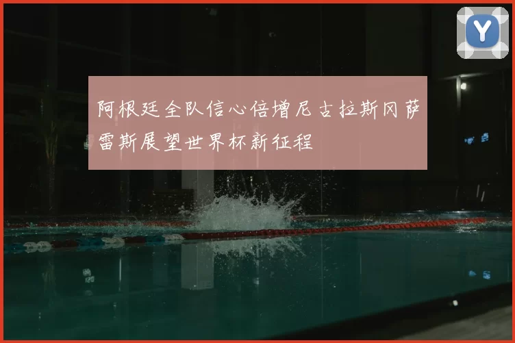 阿根廷全队信心倍增尼古拉斯冈萨雷斯展望世界杯新征程
