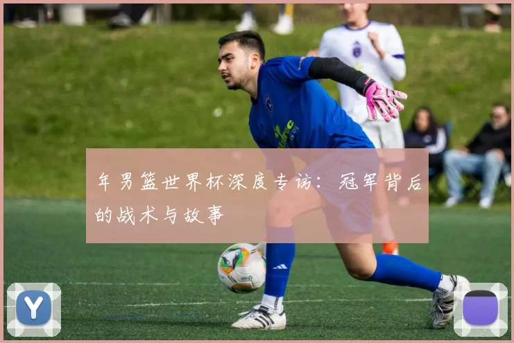 年男篮世界杯深度专访:冠军背后的战术与故事