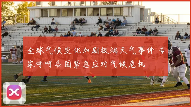 全球气候变化加剧极端天气事件 专家呼吁各国紧急应对气候危机