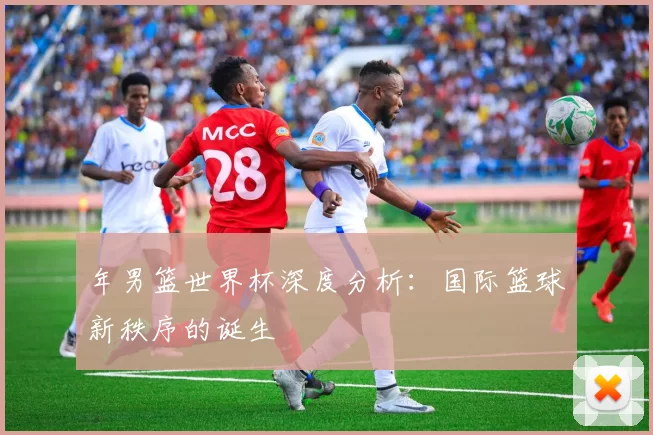 年男篮世界杯深度分析:国际篮球新秩序的诞生