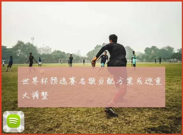 世界杯预选赛名额分配方案或迎重大调整