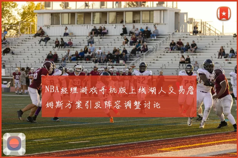 NBA经理游戏手机版上线湖人交易詹姆斯方案引发阵容调整讨论