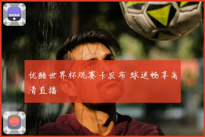 优酷世界杯观赛卡发布 球迷畅享高清直播