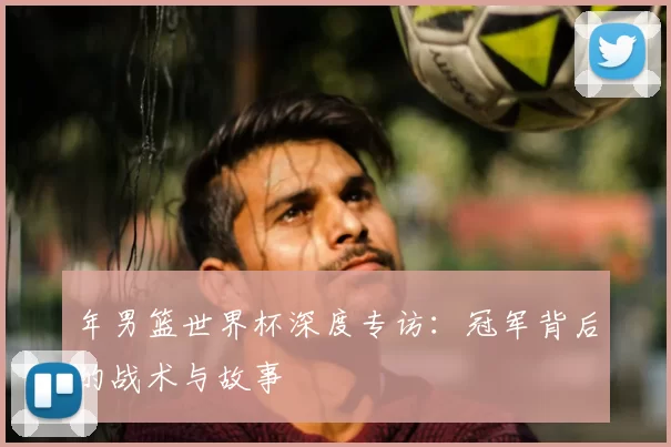 年男篮世界杯深度专访:冠军背后的战术与故事
