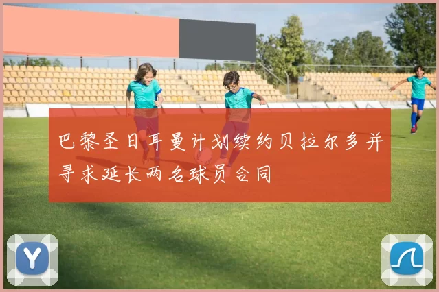 巴黎圣日耳曼计划续约贝拉尔多并寻求延长两名球员合同
