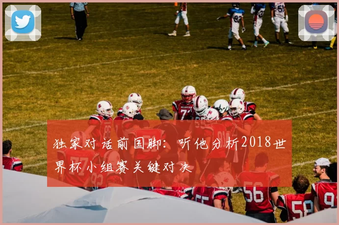 独家对话前国脚:听他分析2018世界杯小组赛关键对决
