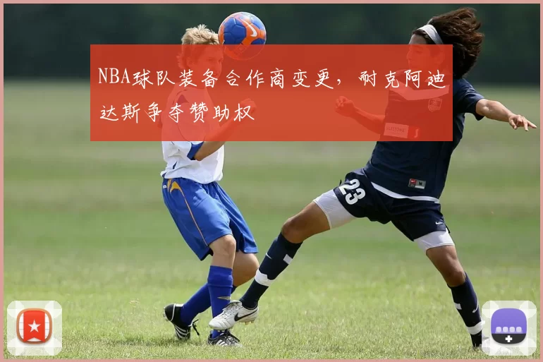 NBA球队装备合作商变更,耐克阿迪达斯争夺赞助权