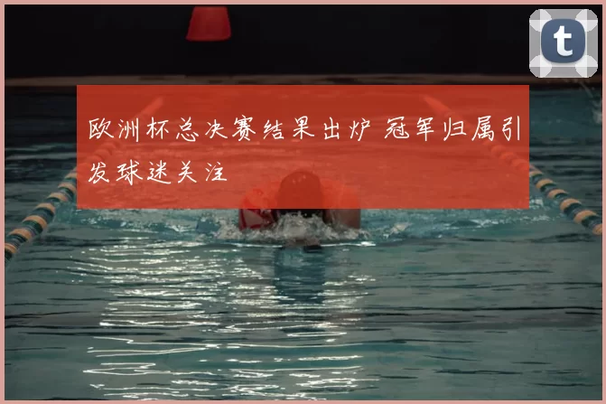 欧洲杯总决赛结果出炉 冠军归属引发球迷关注