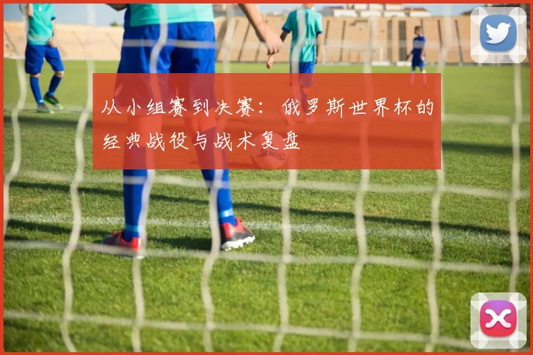 从小组赛到决赛:俄罗斯世界杯的经典战役与战术复盘