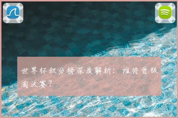 世界杯积分榜深度解析:谁将晋级淘汰赛?
