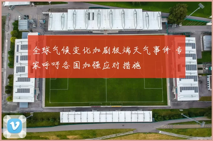 全球气候变化加剧极端天气事件 专家呼吁各国加强应对措施