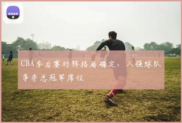 CBA季后赛对阵格局确定，八强球队争夺总冠军席位
