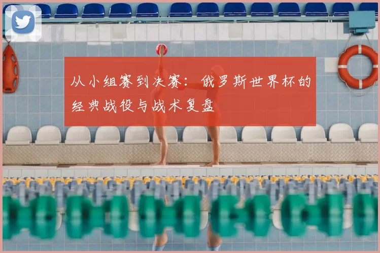 从小组赛到决赛:俄罗斯世界杯的经典战役与战术复盘