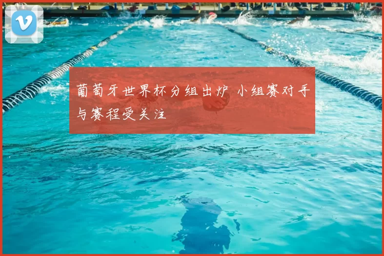 葡萄牙世界杯分组出炉 小组赛对手与赛程受关注