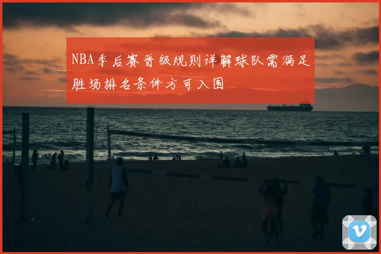 NBA季后赛晋级规则详解球队需满足胜场排名条件方可入围