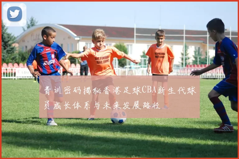 青训密码揭秘香港足球CBA新生代球员成长体系与未来发展路径
