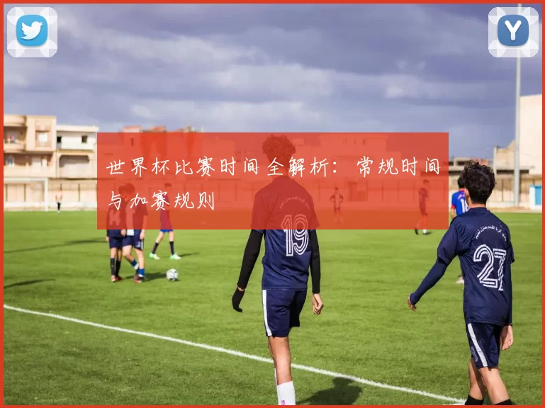 世界杯比赛时间全解析:常规时间与加赛规则