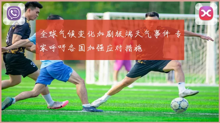 全球气候变化加剧极端天气事件 专家呼吁各国加强应对措施
