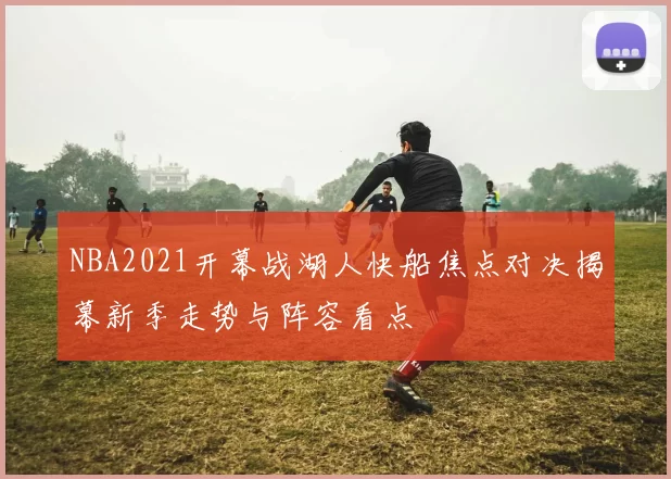NBA2021开幕战湖人快船焦点对决揭幕新季走势与阵容看点