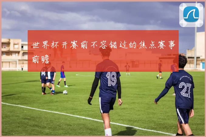 世界杯开赛前不容错过的焦点赛事前瞻