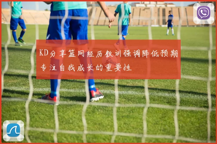 KD分享篮网经历教训强调降低预期专注自我成长的重要性