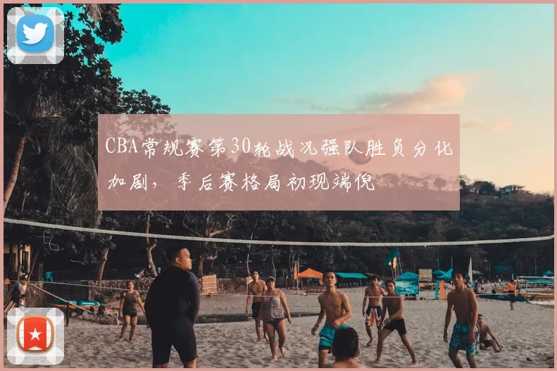CBA常规赛第30轮战况强队胜负分化加剧,季后赛格局初现端倪