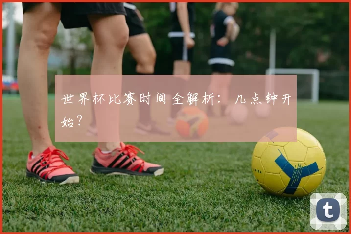 世界杯比赛时间全解析：几点钟开始？