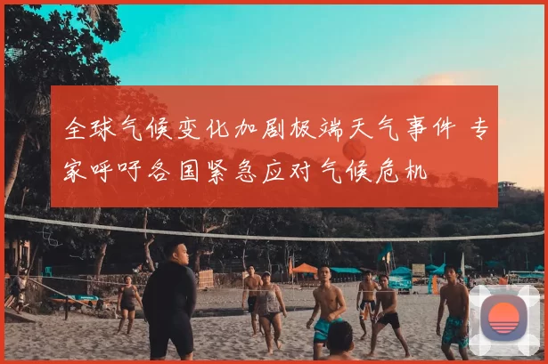 全球气候变化加剧极端天气事件 专家呼吁各国紧急应对气候危机