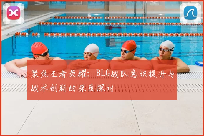 聚焦王者荣耀:BLG战队意识提升与战术创新的深度探讨