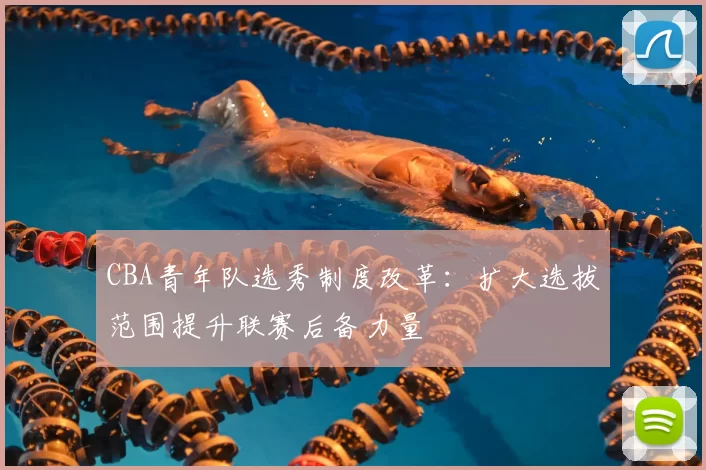 CBA青年队选秀制度改革:扩大选拔范围提升联赛后备力量