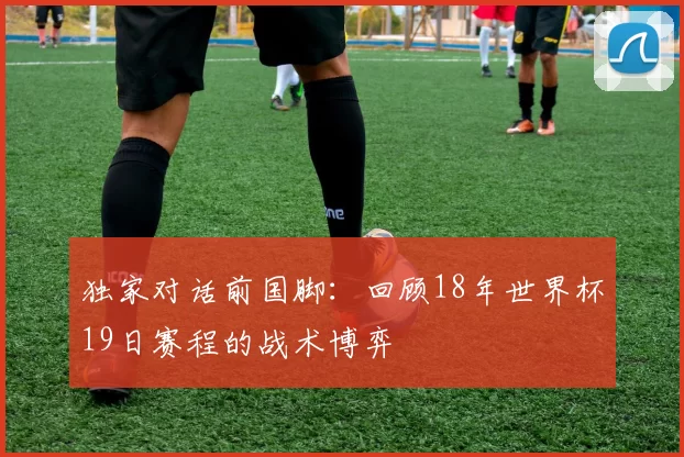 独家对话前国脚：回顾18年世界杯19日赛程的战术博弈