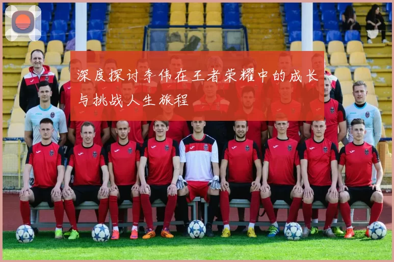 深度探讨李伟在王者荣耀中的成长与挑战人生旅程