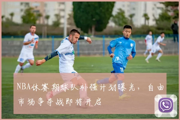 NBA休赛期球队补强计划曝光,自由市场争夺战即将开启