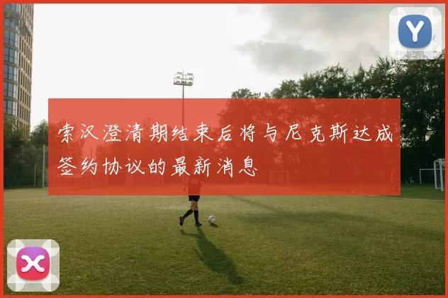索汉澄清期结束后将与尼克斯达成签约协议的最新消息