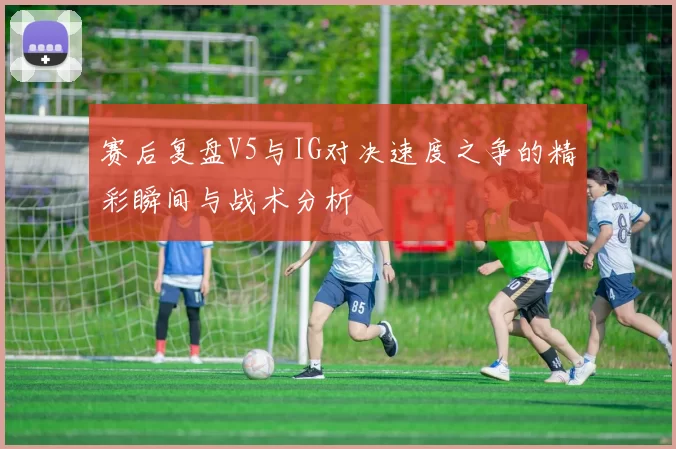 赛后复盘V5与IG对决速度之争的精彩瞬间与战术分析
