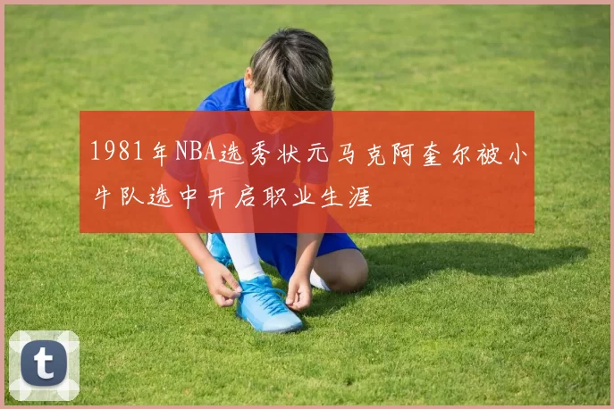 1981年NBA选秀状元马克阿奎尔被小牛队选中开启职业生涯