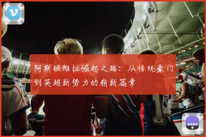 阿斯顿维拉崛起之路:从传统豪门到英超新势力的崭新篇章