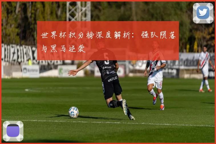 世界杯积分榜深度解析:强队陨落与黑马逆袭