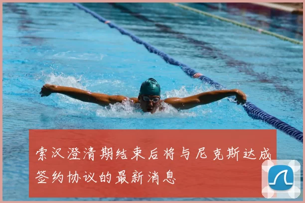 索汉澄清期结束后将与尼克斯达成签约协议的最新消息