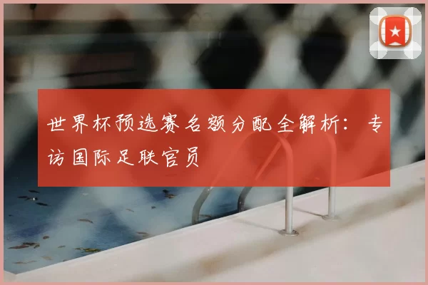 世界杯预选赛名额分配全解析:专访国际足联官员