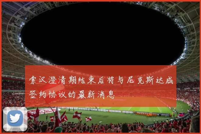 索汉澄清期结束后将与尼克斯达成签约协议的最新消息