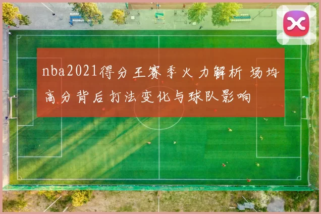 nba2021得分王赛季火力解析 场均高分背后打法变化与球队影响