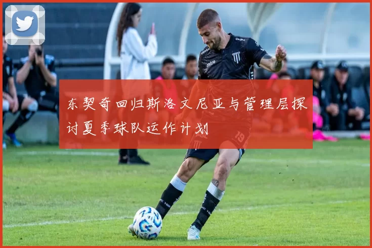 东契奇回归斯洛文尼亚与管理层探讨夏季球队运作计划