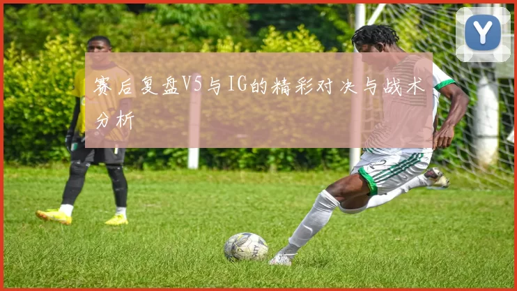 赛后复盘V5与IG的精彩对决与战术分析