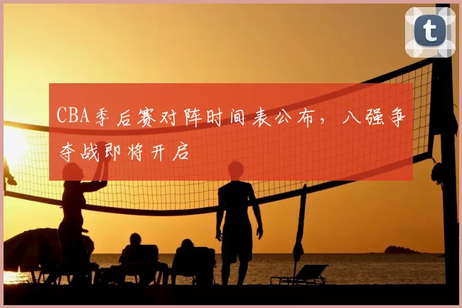 CBA季后赛对阵时间表公布，八强争夺战即将开启