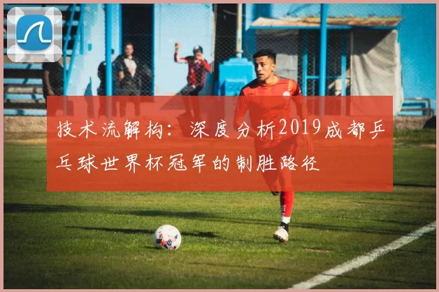 技术流解构:深度分析2019成都乒乓球世界杯冠军的制胜路径
